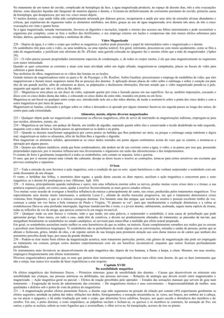No tratamento de um tumor do ouvido, complicado de hemiplegia da face, a água magnetizada produziu, no espaço de dezoito dias, três a oito evacuações
diárias: estas dejeções líquidas não fatigaram de maneira alguma o doente, e livraram-no definitivamente do corrimento purulanto do ouvido, primeira causa
da hemiplegia, que desapareceu, por sua vez, cinco meses depois.
Vi muitos doentes, cuja saúde tinha sido completamente arruinada por diáteses graves, recuperarem a saúde por uma série de emissões alvinas abundantes e
críticas, que expulsavam do organismo todos os elementos mórbidos; um deles, graças ao uso de água magnetizada, teve durante três anos, de três a cinco
evacuações em vinte e quatro horas.
Se a água magnetizada, tomada internamente, favorece as digestões e secreções, impede o retorno dos acessos nas febres intermitentes e pode reconstituir o
organismo por completo, como se fora o melhor dos fortificantes, o seu emprego externo em loções e compressas não tem menos efeitos soberanos para
feridas, dartros, queimaduras, erisipelas e moléstias de olhos.
                                                                      Vidro Magnetizado
220 – Depois da água, é o vidro o corpo que melhor se magnetiza e melhor pode preencher o papel de intermediário entre o magnetizado e o doente.
Os sonâmbulos têm para com o vidro, ou uma tendência, ou uma repulsa notável. Em geral, entretanto, procuram-no com muito açodamento, como se fôra a
mão do magnetizador, e justificam este aforismo do Dr. d'Eslon: uma garrafa colocada no epigastro faz o mesmo efeito que a mão do magnetizador. (Aphor
24),
221 – O vidro parece possuir propriedades inteiramente especiais de condensação, e, de todos os corpos inertes, é ele que atua magneticamente no organismo
com maior intensidade.
Quando se quer concentrar as correntes e atuar com mais atividade sobre um órgão afetado, magnetizam-se campânulas, placas ou bocais de vidro para
cobrirem a parte doente.
Nas moléstias de olhos, magnetizam-se os vidros das lunetas ou os óculos.
Grande número de magnetizadores entre os quais o Sr. de Puységur, o Dr. Roullier, Aubin Gauthier, preconizaram o emprego de medalhões de vidro, que eles
magnetizavam e faziam trazer suspensos numa fita ao pescoço dos doentes. A aplicação dessas placas de vidro sobre o estômago e sobre o coração era para
eles de um grande auxílio, afim de calmarem as dores, as palpitações e desfazerem obstruções, Haviam notado que o vidro magnetizado prende-se à pele,
enquanto que aquele que não o é, deixa de lhe aderir.
222 – Magnetiza-se uma placa ou um disco de vidro, soprando quente por cima e fazendo passes em sua superfície; faz-se, também imposições, cercando o
disco com os cinco dedos duma das mãos, e colocando os cinco dedos da outra mão, reunidos em ponta ou em feixe.
Magnetiza-se um bocal ou qualquer outro corpo oco, introduzindo nele um a das mãos abertas, de modo a sustenta-lo sobre a ponta dos cinco dedos e com a
outra magnetiza-se por meio de passes.
Magnetizam-se lunetas, colocando o polegar sobre os vidros e deixando-o aí apoiado por alguns instantes fazem-se em seguida passes ao longo dos ramos, do
centro para cada extremidade.
                                                      Alimentos, metais, objetos diversos magnetizados
223 – Qualquer objeto pode ser magnetizado e armazenar os eflúvios magnéticos, afim de servir de intermédio às magnetizações indiretas; empregam-se para
isso tecidos, alimentos, metais, etc.
224 – Magnetiza-se um lenço, um pedaço de flanela, um retalho de algodão, soprando quente sobre eles e conservando o tecido desdobrado na mão esquerda,
enquanto com a mão direita se fazem passes ou apresentam-se os dedos e na ponta.
225 – Quando os doentes manifestam repugnância por certos pratos ou bebidas que lhes poderiam ser úteis, ou porque o estômago esteja indolente e digira
mal, magnetizam-se todos os alimentos, afim de facilitar-lhes a ingestão e digestão.
Para magnetizar os alimentos sólidos, apresentam-se os cinco dedos reunidos em ponta alguns centímetros acima do vazo que os contém, e termina-se a
operação por alguns passes.
226 – Quanto aos objetos metálicos, ainda que bons condensadores, não podem ser de uso corrente como a água, o vidro, e os panos; por isso que, possuindo
propriedades especiais, por si mesmos influenciam mui diversamente o organismo em razão das idiossincrasias e dos temperamentos.
O contato do ferro é geralmente insuportável a todos os sonâmbulos; este contato os inquieta, irrita e queima.
O ouro, que por si mesmo possui uma virtude tão calmante, dissipa as dores locais e resolve as contrações, torna-se para certos sensitivos um excitante que
provoca contrações e espasmos.
                                                                            O Som
227 – Toda a emissão de som favorece a ação magnética, com a condição de que os sons sejam harmônicos e não venham surpreender o sonâmbulo com um
ruído dissonante de um choque.
O vento, o farfalhar das folhas, o murmúrio dum regato, a queda duma cascata ou dum repuxo, auxiliam a ação magnética e concorrem para o sono
magnético, se o doente for predisposto a isso. (Mesmer, Aph. 164).
228 – A música, principalmente quando melodiosa e suave, tem uma influência enorme sobre os nervos, produz muitas vezes crises úteis e o êxtase; a sua
potência expansiva pode, em certos casos, ajudar a resolver favoravelmente os mais graves estados críticos.
Tive muitas vezes ocasião de averiguar a benéfica influência da música e principalmente do canto, nas crises, produzidas pelos tratamentos magnéticos. Tive
especialmente uma doente muito interessante, a senhorita Luiza C., afetada de atrofia muscular progressiva, em que o tratamento determinava crises
violentas, bem freqüentes, e que só a música conseguia dominar. Era bastante uma das amigas, que assistia às sessões e possuía excelente timbre de voz,
começar a cantar em voz baixa a bela romanza de Paulo e Virgina, “O pássaro se vai”, para que imediatamente a exaltação diminuísse e a calma se
restabelecesse Dava-se uma profunda interrupção, lágrimas inundavam-lhe o rosto, e a jovem doente, subitamente, acalmada, seguia numa espécie de êxtase,
todas as inflexões da voz da amiga, que parecia conserva-la em magia invencível.
229 – Qualquer ruído ou som brusco e violento, tudo o que tende, em uma palavra, a surpreender o sonâmbulo, é uma causa de perturbação que pode
apresentar perigo. Estes meios, em todo o caso, nada têm de curativos, e devem ser prudentemente afastados do tratamento; as pancadas de tan-tan, que
mergulham brutalmente os sonâmbulos no estado cataléptico, só serviram para maravilhar a multidão por efeito teatral preparado.
Em geral, os sonâmbulos assimilam muito melhor os sons harmônicos do que os ruídos; na maioria. ficam completamente estranhos aos ruídos que os cercam
e percebem sons harmônicos longínquos. Vi sonâmbulos não se perturbarem de modo algum com as conversações, entradas e saídas de pessoas, portas que se
abriam e fechavam, gritos, latidos de cães, e de repente saírem de sua letargia para prestarem atenção aos sons duma música ou de cantos que nenhum dos
assistentes percebia desde logo, por causa da grande distância.
230 – Podem-se tirar muito bons efeitos da magnetização acústica, num tratamento particular; porém, este gênero de magnetização não pode ser empregado
no tratamento em comum, porque certos doentes experimentariam com ele um beneficio incontestável, enquanto que outros ficariam profundamente
perturbados.
Os instrumentos mais favoráveis ao desenvolvimento da ação magnética são, depois da voz humana, a flauta, a harpa, a cítara. Mesmer, em suas sessões,
empregava freqüentemente este último instrumento.
Diversos magnetizadores pretendem que os sons que partem dum instrumento magnetizado fazem mais efeito num doente, do que os dum instrumento que
não o esteja; mas nunca tive ocasião de fazer experiências a este respeito.
                                                                        Capítulo XVIII
                                                                 Da sensibilidade magnética
Os efeitos magnéticos são fenômenos físicos. – Primeiros sintomas: graus de sensibilidade dos doentes. – Causas que desenvolvem ou minoram esta
sensibilidade nas crianças, nas pessoas anêmicas ou delibitadas, nas pessoas nervosas. – Relações de analogia que devem existir entre magnetizador e
magnetizado. – Ação magnética geral ou parcial. – Efeitos de reação percebidos pelo operador. – Estudos das sensações manuais que servem de guia num
tratamento. – Exageração da teoria do adestramento das correntes. – Do magnetismo místico e seus convenientes. – Impressionabilidade da mulher, suas
qualidades e defeitos sob o ponto de vista da prática do magnetismo.
231 – A magnetização produz efeitos puramente físicos; o doente cuja mão seguramos na posição da relação por contato (49) experimenta geralmente os
efeitos seguintes; umidade na palma das mãos, titilações nos dedos, formigamentos; a sensação encaminha-se, às vezes, aos braços, aos ombros até à cabeça,
ou vai atacar o epigastro, e há então irradiação por todo o corpo, que determina leves calefrios, bocejos, aos quais sucede a dormência dos membros e do
cérebro. Em uns, o pulso diminui, o rosto empalidece, as pálpebras oscilam e fecham-se, os queixos e os membros se contraem, há sensação de frio; em
outros, o pulso se acelera, sobem ao rosto fogachos que o avermelham, o olhar aviva-se, há transpiração, acessos de riso ou pranto.
 