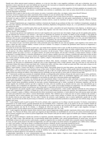 Quando estes efeitos parecem querer acentuar-se, podemos, se se tem em vista obter o sono magnético, prolongar a ação que os determina; mas si não
quisermos o sono (o que deve ser o caso mais habitual, por isso que ele não é necessário ao tratamento) apressemo-nos em romper a relação, abandonando as
mãos do sonâmbulo e fazendo-lhe alguns passes à distância (100 a 104).
232 – Todos os sonâmbulos não são susceptíveis de sentir ao mesmo tempo e no mesmo grau os efeitos magnéticos: há tantas gradações nas sensações como
há diferenças entre os organismos; não somente a sensibilidade varia conforme os sonâmbulos, mas é mais ou menos desenvolvida na mesma pessoa em
razão das disposições de momento.
Ha doentes sobre os quais se atua em dois ou três minutos; em outros, é necessário muitos dias; e em alguns. muitos meses (Koreff, Deleuze).
Tal pessoa, insensível enquanto goza saúde, experimenta efeitos evidentes em caso de moléstia (Aph. 210, Mesmer).
Tal outra, que em uma moléstia grave não experimentava nenhum efeito aparente, torna-se muito sensível em uma leve indisposição (Deleuze).
Há doentes nos quais os efeitos vão sempre aumentando, outros que sentem desde o primeiro dia tudo quanto experimentaram no decurso de um longo
tratamento; outros, finalmente, que, depois de manifestarem sintomas notáveis, cessam de manifestar de repente a menor impressão. (Mesmer, Deleuze,
Aubin, Gauthier) .
233 – Acontece freqüentemente que o magnetismo restabelece a harmonia das funções de que acabamos de falar, isto é: tendência à transpiração, sensação de
frio ou de calor, espasmos, movimentos musculares, contrações, dormência, displicência, formigamentos, bocejos, etc., e só o percebemos ao efeito produzido
pela melhora da saúde.
O magnetismo nem sempre se manifesta pelos efeitos que lhe anunciem a ação; e procederia mal quem desanimasse muito depressa, ou declarasse que o
magnetismo é impotente só porque ao cabo de oito ou quinze dias, algumas vezes dois meses ou mais, não tivesse produzido nenhum efeito aparente
(Deleuze. Koreff. Aubin Gauthier.)
234 – As pessoas que parecem mais rapidamente sensíveis à ação magnética são as que levam uma vida simples e frugal, que não são agitadas pelas paixões,
que não abusaram dos narcóticos e dos minerais, e não fazem uso imoderado dos perfumes de toucador. Os hábitos da alta sociedade, a vida agitada da
política e dos negócios, as preocupações morais, o abuso dos anestésicos e dos narcóticos, os excessos da mesa e das bebidas alcoólicas ou fermentadas,
diminuem cada vez mais a receptividade magnética; é por isso que os campônios, que vivem com toda a simplicidade e ao ar livre, sem terem habitualmente
recorrido às excitações artificiais dos prazeres da cidade e da terapêutica moderna, têm mais probabilidade de sentir com maior facilidade e rapidez que os
outros, os efeitos da ação magnética, no entanto que os alcoolistas e os morfinomaníacos são quase insensíveis.
235 – Nas crianças em que o movimento natural não é ainda contrariado pelos maus hábitos de uma vida mal regulada, a ação magnética é mais notável, mais
pronta e salutar que entre as pessoas adultas; o mesmo se dá com os animais. As crianças e os animais são geralmente muito sensíveis ao magnetismo, e
obtêm-se neles curas muito rápidas.
Trouxeram-me um dia uma criança de três ou quatro anos, cujo estado doentio inquietava muito os pais; era filho do professor de música de meu filho. Estava
pálido, triste, havia já muitos dias que não digeria nada; o olhar era fixo e sem expressão, uma grande rigidez da coluna vertebral dava-lhe uma contratura dos
rins, do pescoço e da cabeça, impedindo-o de equilibrar-se nas pernas e de dar um passo. Tomei a criança nos meus joelhos, fiz-lhe imposições e passes,
insuflações quentes nas costas e na nuca e, em alguns minutos, um quarto de hora apenas, sob esta ação vivificante, a criança pareceu renascer; os olhos
recuperaram a vivacidade habitual, os músculos distenderam-se, moveu a cabeça e quando a pus de pé, começou a caminhar pelo quarto para receber um doce
que lhe mostravam à distância. Esses poucos minutos de magnetização bastaram para dominar um estado mórbido inquietador, que já durava havia muitos
dias e cessou como por encanto; porque, desde essa noite, o apetite, a alegria, o funcionamento regular do organismo recomeçaram como se a criança nunca
tivesse estado doente.
Este é um exemplo entre mil: mas não há, uma enfermidade da infância, febre, diarréia, constipação, vômitos, convulsões, moléstias eruptivas, tosse,
coqueluche, que não possa ser imediatamente sustada por uma ou duas magnetizações feitas a tempo oportuno, antes que essas lutas ou esses desvios de
crescimento tenham tido tempo de tomar uma feição séria. Combati deste modo, a pé firme, todos os males aos quais meu filho, como toda a criança, teve de
pagar seu tributo; e evitei assim toda complicação, travando-o no seu desenvolvimento.
Deleuze, Aubin Gauthier, o doutor russo Brosse e o doutor bávaro Muck, citam grande número de casos deste gênero, cuja relação se encontra nos “Annales
Magnétiques”; e mais recentemente, numa brochura de que se falou muito. O doutor Liébault, de Nancy, relatou grande cópia de experiências feitas por ele
sobre crianças com menos de dois anos, experiências concludentes, que não só dão um exemplo admirável da ação puramente física do magnetismo e de sua
grande eficácia nas moléstias da infância, como também provem a prontidão com que esta ação se exerce sobre as crianças de tenra idade.
236 – É preconceito acreditar que as pessoas de compleição delicada, ou enfraquecidas pelas moléstias crônicas são mais sensíveis que as outras; geralmente,
não são os indivíduos edemaciados ou de temperamento nervoso que dão mais depressa indícios de sensibilidade magnética; pelo contrário, são antes as
naturezas enérgicas e vivazes que melhor correspondem aos movimentos de reação que se procuram produzir pela magnetização.
Na maior parte dos indivíduos nervosos e nas moléstias que mais especialmente afetam o sistema nervoso, onde a prostração e a anemia alternam com uma
grande superexcitabilidade, o magnetismo atua, na maioria dos casos, sem produzir efeitos aparentes; e se às vezes, com o correr do tempo o magnetismo
consegue triunfar dessas perturbações profundas da enervação, acontece freqüentemente que se obtém a produção de fenômenos singulares, que não são
sempre seguidos dos resultados curativos que dele se esperam. Em suma, seria erro acreditar que as afecções nervosas caem, mais especialmente que as
demais moléstias, sob a competência do magnetismo; a idéia falsa que se fez e ainda se faz do papel fisiológico do magnetismo e de seus efeitos curadores,
contribui grandemente para entreter este preconceito, que a observação e a experiência deveriam ter há muito tempo desarreigado.
237 – Há igualmente uma opinião segundo a qual a sensibilidade magnética e consecutivamente, o efeito curador, dependem sobretudo de certas analogias de
relação entre o magnetizador e o paciente; é evidente que se deve levar em conta influências que resultam dos caracteres, dos temperamentos e dos meios: os
climas, as estações, o regime, os hábitos, a idiossincrasia têm efeitos incontestáveis num tratamento, e é muito admissível que certas pessoas sejam mais aptas
que outras para produzirem certos efeitos e curarem determinadas moléstias. Não é dubitável que os corpos são mais ou menos condutores das correntes, e
por conseguinte, mais ou menos radiantes; que as trocas magnéticas entre os corpos variam, portanto, ao infinito; mas isto é uma questão de nonada em que
não devemos deter-nos por muito tempo. Em tese, todos o doentes são sensíveis à ação magnética, mais ou menos rapidamente; quando não se é bem
sucedido, isso provêm mais da falta de perseverança no tratamento, ou da gravidade da desordem produzida no organismo por uma moléstia antiga, do que de
qualquer outra causa.
238 – A ação magnética pode ser geral ou parcial. Ela envolve, portanto, todo o organismo ou só se dirige a uma das suas partes. Um doente, conservando-se
inteiramente no seu estado normal e gozando plenamente das suas faculdades físicas e intelectuais, pode ver de repente um dos seus membros afetados de
rigidez muscular, paralisia ou insensibilidade; ele já não tem nenhuma ação sobre esse membro, que, envolvido dê algum modo pela corrente magnética, não
lhe pertence enquanto esta não lhe foi retirada, e a obrigação de retira-la do paciente ou do membro sobre o qual a ação magnética convergiu é
incontestavelmente uma das melhores provas do efeito puramente físico dessa ação (144, 145 e 148).
239 – A ação magnética não produz somente efeitos sensíveis sobre a pessoa magnetizada; próprio operador experimenta efeitos reativo muito perceptíveis
dessa ação. “Se a Natureza diz Bruno, dotou aquele que magnetiza de algum delicadeza na sensibilidade dos seus nervos, ele sentirá exteriormente uma parte
dos movimentos irregulares que se derem na pessoa magnetizada. Estas sensações serão para ele indícios seguros do trabalho que a Natureza, ajudada por sua
ação, opera no doente”.
Esse tato, que permite distinguir a marcha das correntes no organismo, passando simplesmente a mão, quer pela superfície, quer a algum distância de um
corpo, não é dado a todos: cada indivíduo não é invariavelmente dotado dessa faculdade e não a possui permanentemente no mesmo grau; essa preciosa
sensibilidade se desenvolve pelo exercício e pela atenção, e quando se magnetiza deve-se estudar com cuidado toda as sensações manuais experimentadas.
Às vezes, um sopro quente projeta-se das mãos do magnetizado; este calor nem sempre é da mesma natureza; tem gradações que o hábito ensina a distinguir:
se o calor é seco eurente, é sinal que no doente a circulação geral encontra o obstáculo, devido a uma tensão anormal dos nervos:
Se o calor é brando e úmido, é sinal que no doente a circulação está livre e é um anúncio de interrupção próxima, trazendo evacuações.
Se em vez de calor, o magnetizador sentir frio nas mãos, é indício certo de que no paciente há atonia e paralisia dos órgãos.
Titilações e formigamentos nos dedos denunciam a existência de excesso de bílis, de sangue acre, de estado herpético.
Produz-se às vezes um adormecimento nas mãos e dores de cãimbras nos dedos, que se propagam aos braços: é indício de estagnações linfáticas, de
obstruções nas funções digestivas e de acúmulo de viscosidades.
O magnetizador experimenta, às vezes, estremecimentos nervosos, vibrações, abalos rápidos e fugitivos como choques elétricos: é sinal de um estado
congestivo do sistema nervoso e de congestões fluí dicas no paciente.
 