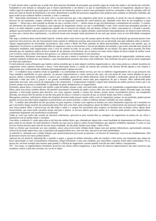 É inútil insistir sobre o partido que se pode tirar desta preciosa faculdade de percepção, que permite julgar do estado dos órgãos e da marcha das correntes.
Estudando-se com atenção as sensações que se fazem experimentar a um doente e as que se experimenta em si mesmo ao magnetizar, adquire-se logo a
melhor regra de exploração que pode guiar na conduta de um tratamento; pouco a pouco essas percepções intuitivas, arrastando a mão do operador sobre tal
ponto do corpo do doente de preferência a um outro, determinam a escolha dos processos magnéticos mais próprios para combater as alterações mórbidas, das
quais acaba-se por conhecer melhor a extensão, a sede e a natureza.
240 – Apreciando inteiramente no seu justo valor o socorro precioso que o tato magnético pode trazer ao operador, no ponto de vista do diagnóstico e do
processo de um tratamento, cumpre, entretanto, não cair na exageração cometida por certos práticos que, adotando como base da sua terapêutica a regra
seguinte — “deixai que a mão caminhe na direção em que a corrente a leva”,— deram ensejo ao que eles denominam o arrastamento da corrente; “e criaram,
em detrimento dos processos fisiológicos, uma espequei de magnetismo místico em que a sensibilidade é tudo. Estes sensitivistas pretendem perceber as
dores e os males daqueles a quem magnetizam; quando eles se colocam em relação com um doente, fecham os olhos, concentram-se, e fixando a atenção,
apalpam sucessivamente todas as partes do seu corpo; encontram deste modo as regiões afetadas, experimentam antecipadamente, de maneira muito dolorosa,
as crises que o doente deve experimentar, e ao deixa-lo levam uma sensação muito persistente do seu mal, que muitas vezes só com dificuldade conseguem
expelir.
Não nego a existência desta sensitividade especial: somente acho-a mais nociva que útil, porque apesar de toda a força de projeção que possam possuir essas
naturezas extra-sensíveis, elas são forçosamente muito sujeitas às influências externas, para exercerem em sua plenitude uma ação radiadora sobre os doentes.
Alguns magnetizadores de notoriedade incontestável, entre outros o Barão Du Potet, partindo de idéias preconcebidas, formularam esta opinião: que, ao
magnetizar, revolvem-se os princípios mórbidos do organismo, como se turvássemos a vaza de um pântano envenenado, e que assim colocado num círculo de
emanações insalubres, todo magnetizador corre o risco de contrair no todo, ou em parte, a enfermidade do seu doente. Em apoio desta asserção, Du Potet
pretende que ele claudicava depois de haver tratado de um derrame côxo-femural; que se tornava um tanto mouco depois de haver tratado de surdos; tossia
com os tísicos; sentia as dores artríticas dos gotosos; e os coléricos convulsionaram os seus intestinos.
Estas impressões, felizmente, eram apenas efêmeras, por isso que o mestre é o primeiro a dizer quê, em sua longa carreira de magnetizador, realmente nunca
contraíra nenhuma moléstia dos seus doentes, e que constantemente possuíra uma força vital exuberante. Esta confissão nos prova que há muita imaginação
nos fatos que expusemos.
É inútil protestar contra afirmações que tendem a deixar acreditar que se pode adquirir moléstia magnetizando-se: esta crença presta-se a afastar da prática do
magnetismo certos espíritos timoratos e fracos. Uma observação atenta e o estudo da marcha das correntes não deixam dúvida alguma a este respeito e
demonstram que a transmissão das moléstias pela magnetização é apenas um mito.
241 – A verdadeira força curadora reside na igualdade e na continuidade da tensão nervosa, por isso os melhores magnetizadores são os que possuem esta
força radiadora equilibrada cm grau supremo. As pessoas impressionáveis e muito sensíveis são, pois, sob este ponto de vista, menos dotadas do que as
pessoas calmas e justamente ponderadas; e assim é que a mulher, apesar de sua índole dulçurosa, cheia de bondade e moderação, apesar da sua profunda
dedicação a tudo que sofre, é, graças à sua grande sensibilidade, geralmente menos apta para magnetizar do que o homem. Mais influenciada pelas
impressões nervosas, mais escrava da imaginação e dos sentimentos, o temperamento irregular e algum tanto fantasista da mulher presta-se menos que o do
homem, porque este possui a estabilidade e a igualdade de gênio indispensáveis ao magnetizador.
Entretanto, apesar disso, é necessário não rejeitar a ação da mulher, porque a mãe, com justa razão, pode e deve ser considerada a magnetizadora inata de seus
filhos; pelos seus ternos carinhos diários, ela entretém suavemente a harmonia da saúde e exerce sobre eles uma influência salutar, deixando lugar, em tempo
oportuno, à intervenção paterna para desviá-la, nos casos urgentes. quando a criança fica doente; porque nestas circunstâncias graves, sua compleição
delicada, sua ternura fácil de alarmar-se tira-lhe uma parte de meios e é natural o concurso do pai, ao mesmo tempo mais forte e corajoso.
Massagistas, parteiras, enfermeiras, damas dos hospitais deveriam todas possuir noções sobre a arte de magnetizar, porque, na sua profissão, podem prestar
grandes serviços por intervenção magnética às parturientes, aos recém-nascidos, a todos os infelizes doentes confiados aos seus cuidados.
242 – A mulher, pela delicadeza do tato que possui em grau supremo, é muitas vezes superior ao homem em certos tratamentos especiais, até o momento em
que é necessário atingir aumento de comunicação para obter uma crise final; nesta emergência, apesar do hábito e conhecimento dos processos magnéticos, as
suas forças podem faltar; é possível que ela não tenha a calma e o sangue frio necessários para conduzir ou dominar uma evolução crítica; apesar deste
inconveniente, que nunca pode constituir perigo real para o doente, os serviços diários que uma mulher sã e criteriosa pode prestar como magnetizadora,
compensam largamente esta insuficiência excepcional.
Todas as vezes que tenho tido ocasião de encontrar enfermeiras, aproveito-as para mostrar-lhes as vantagens do magnetismo na prática do seu ofício e
insinuá-las com as minhas lições e exemplos.
Uma delas, a senhorita S., soube aproveitar-se tão bem das minhas lições, que, chamada por alguns dias a uma localidade do departamento de Maine-et-Loire,
para cuidar de um doente, fez tanto benefício à família em cuja casa se achava e pelas circunvizinhanças, que adquiriu verdadeira reputação. E como os seus
serviços fossem precisos para mais de um ano nessa localidade, ela não pôde, durante esse tempo, voltar a Paris.
Entre as clientes que recorreram aos seus cuidados, estava uma jovem muito afetada desde longos anos por germes tuberculosos, apresentando sintomas
críticos de tal modo imprevistos, que a experiência da magnetizadora teve, com esse fato, uma prova um tanto perturbadora.
A senhorita S., alarmada com o estado letárgico que inconscientemente provocara na paciente e no decurso do tratamento, escreveu-me imediatamente, afim
de procurar recurso nos meus conhecimentos.
Apressei-me em anima-la, indicando-lhe o caminho a seguir, e, graças às minhas instruções, pôde ela conduzir a bom termo esse tratamento que, depois de
haver apresentado os mais extraordinários fenômenos, atingiu felizmente a uma cura completa, que maravilhou a quantos foram deles testemunhas. Eis aí,
parece-me, um bom exemplo para mostrar quão grande é a eficácia do magnetismo, mesmo quando exercido por mãos inábeis e inexperientes.
243 – Em suma, os magnetizadores facilmente acessíveis aos efeitos reflexo-magnéticos, e que forem de natureza impressionável, são antes sensitivos que
curadores; sofrem a ação das correntes, em vez de as impor.
 