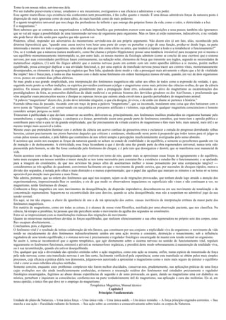 Temo-la em nossas mãos, servimo-nos dela.
Por um trabalho perseverante e tenaz, estudamos o seu mecanismo, averiguamos a sua eficácia e admiramos o seu poder.
Esse agente maravilhoso cuja existência não conhecestes nem pressentistes, é tão velho quanto o mundo. É uma dessas admiráveis forças da natureza posta à
disposição do mais ignorante corno do mais sábio, do mais humilde como do mais poderoso.
É o agente terapêutico universal que nos chega das profundezas do infinito e que emerge das próprias fontes da vida, como o calor, a eletricidade e a luz.
É o magnetismo.”
Bem sabemos que se contesta aos magnetizadores a influência benéfica que pretendem exercer com suas imposições e seus passes; também não ignoramos
que se vai até negar a possibilidade de uma transmissão nervosa de organismo para organismo. Mas os fatos aí estão numerosos, indiscutíveis; e na verdade
não pode haver dúvida senão para aqueles que não querem ver.
Podemos, afinal, responder aos adversários do mesmerismo servindo-nos do seu próprio argumento. Não dizem eles (é um fato, aliás, reconhecido pela
doutrina hipocrática) que, “quando uma causa nociva vem lesar uma parte do corpo ou perturbar o jogo de uma função, produz-se desde logo, na parte
interessada e mesmo em todo o organismo, uma série de atos que têm como efeito ou antes, que tendem a reparar a lesão e a restabelecer o funcionamento?”
Ora, se é verdade que a natureza (natura medicatrix, como lhe chama o próprio Hippócrates) possui uma tendência irresistível para recuperar por si mesma o
seu equilíbrio momentaneamente interrompido; se, por outro lado, os nossos mestres de fisiologia admitem (como se conclui de seus escritos) que o sistema
nervoso, por suas extremidades periféricas haure continuamente, na radiação solar, elementos de força que transmite aos órgãos, segundo as necessidades da
metamorfose orgânica, (1) será tão ilógico admitir que o sistema nervoso posto em contato com um outro aparelho idêntico a si mesmo, porém melhor
equilibrado, possa conseguir duplicar a sua atividade funcional, e, por uma espécie de transfusão nervosa possa trazer aos centros vitais, momentaneamente
desamparados, os elementos de regeneração orgânica que lhes falta, ajudando deste modo a vida a prosseguir mais ativamente o objeto que a lei de vitalidade
lhe impõe? Isto é física pura, e todos os dias tocamos com o dedo nesse fenômeno em ordem hierárquica menos elevada, quando, em vez de dois organismos
vivos, pomos em contato duas pilhas elétricas.
Se mau grado a sua grande simplicidade, esta interpretação dos fenômenos magnéticos não saltar aos olhos de todos como a expressão da verdade, é que,
seguindo neste ponto as velhas tradições, os espíritos prevenidos continuam a julgar o magnetismo como mais próximo das ciências ocultas, do que da ciência
positiva. Os nossos próprios sábios contribuem grandemente para a propagação deste erro, colocando no ativo do magnetismo as escamoteações dos
prestidigitadores de feira, as possessões diabólicas da idade medieval e as práticas bizarras dos derviches giradores ou dos Aia-Oussas, e proclamando que
vêm aniquilar esses preconceitos soezes e dissipar as espessas trevas que outrora ainda envolviam a questão perturbadora do magnetismo animal.
“A palavra “magnetismo” dizem eles, já não deve intimidar ninguém; o que ela designa, já viveu, e de então em diante só pertence à história.”
Fazendo tábua rasa do passado, riscando com um traço de pena a palavra “magnetismo”, que os incomoda, instalaram uma coisa que eles batizaram com o
novo nome de “hipnotismo”, só conservando em sua prática os processos artificiais e violentos, cuja aplicação qualquer magnetista consciencioso e honesto
considera sempre perigosa ou inútil.
Trouxeram à publicidade o que deviam conservar na sombra; detiveram-se, principalmente, nos fenômenos insólitos produzidos no organismo humano pelo
sonambulismo, a sugestão, a letargia, a catalepsia e o êxtase, permitindo assim uma grande parte de fenômenos estranhos, que transviam a opinião pública e
contribuem para velar o cara ter de grande simplicidade, que faz precisamente da virtude curativa do magnetismo o fato mais belo, mais natural, mais útil e ao
mesmo tempo mais acessível a todos.
Mesmo esses que pretendem iluminar com o archote da ciência um acervo confuso de grosseiros erros e esclarecer a estrada do progresso derrubando velhas
heresias, caíram precisamente nas piores barreiras daqueles que criticam e condenam, obedecendo neste ponto à propensão que todos temos para só julgar as
coisas pelos nossos sentidos, e pelo hábito que contraímos de nos referir sempre a percepções insuficientemente averiguadas pelo senso abstrato.
E acontece que assim nos escapam as forças da natureza quando se acham no estado de estabilidade e de equilíbrio, e somente as percebemos quando em via
de mutação e de deslocamento. A eletricidade, essa força fecundante a que é devida uma tão grande parte da obra regeneradora universal, nunca teria sido
pressentida pelo homem, se não lhe fosse conhecida pelo fenômeno do choque; e é pelo raio que desorganiza e destrói, que se manifestou esse manancial de
vida.
Assim acontece com todas as forças hierarquizadas que evolvem em torno de nós; quanto mais se aproximam essas forças do agrupamento e do equilíbrio,
tanto mais escapam aos nossos sentidos e maior atenção se nos torna necessária para constatar-lhe a existência e estudar-lhe o funcionamento; e se apelando
para a imagem do cronômetro, de que nos servimos há pouco afim de assentarmos melhor o nosso pensamento por uma comparação tangível —
considerarmos as três agulhas do quadrante, conviremos facilmente em que o movimento da grande cursiva, que, por sucessões de choques rápidos, marca a
divisão dos segundos, é notada pelo olhar o mais distraído e o menos experimentado; que o papel das agulhas que marcam os minutos e as horas só se torna
apreciável por atenção mais paciente e mais firme.
Não admira, portanto, que na ordem dos fenômenos que aqui nos ocupam, sejam os de migrações provocadas, que tenham desde logo atraído a atenção dos
experimentadores, impressionando-lhes os sentidos; e eis de que modo os observadores impacientes ou superficiais não viram e não continuam a ver, no
magnetismo, senão fenômenos de choque.
Conhecem a força magnética em seus movimentos de desequilibração, de dispersão improdutiva; desconhecem-na em seu movimento de tonalização e de
concentração regeneradora. Seguem-na na excentricidade dos seus desvios, quando se acha desequilibrada; mas não a suspeitam no admirável jogo da sua
tensão normal.
Eis aqui, se me não engano, a chave da ignorância de uns e da má apreciação dos outros. causas inevitáveis da interpretação errônea da maior parte dos
fenômenos magnéticos.
Em matéria de magnetismo, como em todas as coisas, é o alcance de nossa vista filosófica, auxiliada por uma observação paciente, que nos classifica. Na
ciência, há míopes e presbítas; há pessoas que não percebem senão o movimento da agulha dos segundos no cronômetro.
Estes só se impressionam com as manifestações ruidosas dias migrações do movimento.
Quanto ás misteriosas metamorfoses devidas às forças equilibradas, que realizam silenciosamente a sua obra regeneradora no próprio seio dos corpos, estas
lhes escapam absolutamente. . .
Concluamos, pois, e digamos:
O fenômeno vital é o resultado da íntima colaboração de três fatores, que constituem por seu conjunto a triplicidade viva do organismo; o movimento da vida
reside no encadeamento de dois fenômenos indissoluvelmente unidos em uma ação inversa e constante, destruição e renascimento, sob a influência
reguladora de uma tensão equilibrada; e o sistema nervoso é precisamente o regulador fisiológico encarregado de manter esta tensão normal no organismo.
Se assim é, torna-se incontestável que o agente terapêutico, que agir diretamente sobre o sistema nervoso no sentido do funcionamento vital, regulará
seguramente os fenômenos funcionais, entreterá e ativará as metamorfoses orgânicas, e presidirá deste modo soberanamente à manutenção da totalidade viva,
ou à sua reconstituição, quando ela estiver desequilibrada.
Ora, qualquer que seja a diversidade das opiniões emitidas sobre a ação magnética, como esta ação se resume, enfim, numa espécie de transmissão de força
pela rede nervosa; como esta transfusão nervosa é um fato certo, facilmente verificável pela experiência; como esta transfusão se obtém pelos mais simples
processos, cuja eficácia a prática diária nos demonstra, julgamo-nos autorizado a apresentar o magnetismo como o meio mais seguro de entreter o equilíbrio
vital e curar as mais rebeldes afecções mórbidas.
Somente convém, enquanto estes problemas complexos não forem melhor elucidados, conservar-nos, prudentemente, nas aplicações práticas de uma força
cujas evoluções nos são ainda insuficientemente conhecidas, evitarmos a encenação ruidosa dos fenômenos mal estudados precisamente o regulador
fisiológico encarregados, fugirmos ao abuso dessas experiências de sugestão e de sono provocado, os quais, dando ao magnetismo uma cor diabólica ou
mística, perturbam e inquietam as consciências; confiemo-nos na parte verdadeiramente útil do magnetismo, sua aplicação à cura das moléstias. Eis aí, em
nossa opinião, o único fim que deve ter o emprego do magnetismo.
                                                            Terapêutica Magnética; Manual técnico
                                                                           Capítulo I
                                                                   Princípios Fundamentais

Unidade do plano da Natureza. – Uma única força. – Uma única vida. – Uma única saúde. – Um único remédio. – A força principio engendra correntes. – Sua
marcha e sua ação – Faculdade radiante do homem. – Sua ação sobre as correntes e consecutivamente sobre todos os corpos da Natureza.
 
