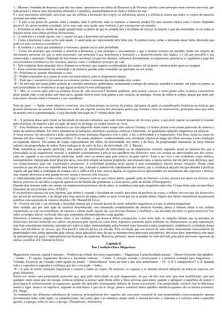 1 – Mesmer, fundador da doutrina a que deu seu nome, apoiando-se nas idéias de Descartes e de Newton, admitia como princípio uma corrente universal, que
tudo penetra e abarca num movimento alternativo e perpétuo, assemelhando-se ao fluxo e refluxo do mar.
É a esse movimento alternado, universal, que ele atribuía a formação dos corpos, as influências astrais e a influência mútua que todos os corpos da natureza
exercem uns sobre outros.
2 – É este o seu ponto de ,partida: tudo é simples, tudo é uniforme, tudo se mantém; a natureza produz Os seus maiores efeitos com o menor dispêndio
possível; ela ajunta unidade a unidade; só ha uma vida. uma saúde, uma moléstia, e por conseguinte um remédio.
3 – O homem se acha no estado de saúde quando todas as partes de que se compõe tem a faculdade de exercer as funções a que são destinadas: se em todas as
funções reinar uma ordem perfeita, há harmonia.
4 – A moléstia é o estado oposto, isto é, aquele em que a harmonia está perturbada.
5 – Como a harmonia é uma, só ha uma saúde. A saúde pode ser representada pela linha reta. A moléstia seria, então, a aberração desta linha, aberração que
pode ser mais ou menos considerável.
6 – O remédio é o meio que restabelece a harmonia, quando ela se acha perturbada.
7 – Existe um princípio que constitui e entretém a harmonia, e este princípio é precisamente o que o homem recebeu em partilha, desde sua origem, do
movimento universal em que se acha encravado; este princípio é que determinou a formação e o desenvolvimento dos órgãos, e é ele que presidirá à sua
conservação e reparação. Originado do movimento universal, a cujas leis obedece, influencia diversamente os organismos, penetra-os e, regulando o jogo dos
seus elementos constitutivos (as vísceras), aparece como o verdadeiro princípio da vida.
8 – Sob o impulso deste princípio ativo, formam-se correntes, que seguem a continuidade dos corpos, até às partes salientes pelas quais se escapam.
9 – Estas correntes aumentam de velocidade e de potência quando estão retardadas ou apertadas em um ponto.
10 – Polarizam-se, quando abandonam o circo.
12 – Podem concentrar-se e reunir-se como em reservatórios, para se dispersarem depois.
13 – Tudo que é susceptível de acelerar as correntes, produz o aumento das propriedades dos corpos.
14 – Se estivesse em nosso poder acelerar as correntes universais, poderíamos, aumentando a energia da natureza, estender à vontade, em todos os corpos, as
suas propriedades ou restabelecer as que algum acidente tivesse enfraquecido.
15 – Mas, se a nossa ação sobre as próprias forças da vida universal é limitada, podemos, pelo menos, exercer o nosso poder sobre as partes constitutivas
deste grande todo, e este poder será mais ativo, quando houver entre essas partes e nós, relações de analogia. Assim, de todos os corpos, aquele que pode agir
com maior eficácia sobre o homem é o seu semelhante.

Nota do autor. — Sendo nosso objetivo conservar. nos exclusivamente no terreno da prática, deixamos de parte as considerações históricas ou teóricas que
possam afastar-nos do assunto. Limitamo-nos a dar um exposto sucinto dos princípios gerais que formam a base do mesmerismo, principias esses que estão
de acordo com a experimentação, e cuja discussão tem lugar no 2o volume desta obra.

16 – A potência dessa ação reside na faculdade da emissão radiadora, que todo homem possui em diversos graus, e que pode regular ou estender à vontade
pelo exercício, de maneira a pôr em ação, de perto ou de longe, os corpos inertes ou vivos.
17 – Este fenômeno de emissão radiadora é um fato adquirido desde muito tempo pela ciência: Faraday e Crookes deram a um estado particular da matéria o
nome de matéria radiante. Em física admitem-se as radiações caloríficas; químicas, elétricas e luminosas; há igualmente radiações magnéticas ou nêuricas.
A força nêurica, em sua essência e ação, apresenta certas analogias flagrantes com o calor, a luz, a eletricidade e o magnetismo. Esta força existe no corpo do
homem sob dois estados: 1o no estado estático; 2o no estado dinâmico. compreendendo uma circulação interior ao longo das fibras nervosas e uma irradiação
ou expansão interior. Ela emana do corpo, especialmente dos olhos, da extremidade, dos dedos e da boca. As propriedades intrínsecas da força nêurica
radiante são propriedades de ordem física análogas às do calor da luz e da eletricidade. (D. A. Barety).
Pode conceber-se um agente particular, uma espécie de modificação da eletricidade ou de magnetismo mineral, seguindo quase as mesmas leis que a
eletricidade ou de magnetismo mineral, e tendendo continuamente a pôr-se em equilíbrio nos diferentes seres em contato ou aproximados uns dos outros,
cada um segundo a sua constituição particular, sendo mais ou menos apto para atraí-lo ou para retê-lo. Todo o ser vivo é um verdadeiro corpo elétrico,
constantemente impregnado deste princípio ativo, mas nem sempre na mesma proporção; uns possuem mais, e outros menos; daí em parte esta diferença, quer
nos temperamentos quer nas constituições jornaleiras. A mobilidade perpétua deste agente é uma conseqüência natural dessas variações. Desde então
concebe-se que ele deve ser impelido para fora por uns, e atraído e reabsorvido rapidamente por outros; que a vizinhança daquele em que abundar é profícua
Aquele em que falta; a coabitação da criança com o velho é útil a este, nociva àquela; os vegetais novos aproximados em sementeiras são vigorosos e frescos,
mas estando próximos a uma grande árvore, secam e morrem. (De Jussieu).
A vinha plantada perto do olmo cresce com vigor e enlaça-o com os seus ramos; morre, quando junto ao loureiro; o á1oes, procura um apoio na oliveira; esta
fana-se próximo ao carvalho; a papoula quisera ser da família das gramíneas; a cicuta perece junto da arruda. (Champignon).
Quando dois homens estão em contato ou simplesmente próximos um do outro, se estabelece uma ação magnética entre eles. O mais forte cede ao mais fraco
uma parte do seu princípio ativo. (FESTE).
O mesmerismo repousa em uma hipótese, que atribui à vontade a faculdade de expelir, para além da periferia do corpo, o influxo nervoso que ela desenvolve
nos nervos do movimento, e de dirigir esta força através do espaço sobre os seres vivos que ela se propõe afetar. Alguns dos efeitos mesméricos nos parecem
justificar esta suposição de maneira absoluta. (Dr. Durand De Gros).
18 – Exercer em toda a sua plenitude a faculdade natural que o homem possui de emitir radiações magnéticas, é o que se chama magnetizar.
Será verdade que por uma ação de essência desconhecida, mas emanando completamente da natureza humana, possa o homem afetar a sua própria
organização ou a de seu semelhante, de maneira a alterar modo regular das suas diversas funções e modificar a sua atividade em todos os graus possíveis? Em
todos os tempos têm-se verificado fatos que respondem afirmativamente a esta questão.
Entretanto, a natureza singular desses fatos, a sua raridade, o que tornava difícil averiguá-los, e por outro lado, as relações íntimas que os prendem ao
misticismo, haviam fornecido aos sábios um pretexto para rejeitá-los como erros populares entretidos pelos embustes do charlatanismo ou pela superstição;
mas hoje experiências inúmeras, repetidas por todos os lados, testemunhadas pelos homens mais honestos e mais competentes, estabelecem a realidade desses
fatos com tal dilúvio de provas, que fôra pueril e ridículo pô-los em dúvida. Pela revelação que nos trazem de uma ordem inteiramente transcendente de
propriedades vitais ainda ignoradas pela ciência, pelas aplicações úteis de que se mostram esses processos susceptíveis, têm esses fatos importância sem igual
na antropologia em geral e especialmente na fisiologia da medicina. Merecem, portanto, sejam estudados no mais elevado grau pelos processos rigorosos da
análise científica. (Dr. Durand de Gros)
                                                                           Capítulo II
                                                               Das Condições Para Magnetizar

Magnetismo mineral, vegetal e humano. – Potência da volição dos seres organizados. – Magnetizar é uma faculdade natural. – Desenvolvimento das aptidões.
– Saúde: – O regime vegetariano favorece a faculdade radiante. – Calma: A atenção acurada e perseverante é a primeira condição para magnetizar. –
Vontade: Exercício da Vontade como agente de tensão. – Benevolência: Amor do bem e dos seus semelhantes. – Fé: A fé é indispensável? A fé fundada
sobre a experiência engendra a confiança que da a convicção. – Saber.
19 – A ação de emitir radiações magnéticas é comum a todos os corpos. Os minerais, os vegetais e os animais emitem radiações de todas as espécies, em
graus diferentes.
Existe nos metais uma propriedade particular que, quer pela eletricidade ou pelo magnetismo, de que ela não será mais que uma modificação, quer por
qualquer outra causa que nos escape, torna-os próprios a exercer ação direta sobre a força nervosa, para atrair, quando o apliquem à superfície do corpo, e
para reparti-la uniformemente no organismo, quando são aplicados internamente debaixo de forma conveniente. Esta propriedade, variável com os diferentes
metais e ligas, atrativa ou repulsiva, segundo os indivíduos a que ela se dirige, parece constituir tantas aptidões metálicas quantos são os metais existentes.
(Dr. Burg).
As emanações das diferentes substâncias da natureza, principalmente dos vegetais, são uma parte essencial de suas propriedades; estas emanações operam
diversamente sobre cada órgão: os estupefacientes, tais como ópio e as solaneas, atuam sobre o sistema nervoso; a valeriana e a vulvária sobre o aparelho
genital; o espargo, sobre os rins e a bexiga. (Theophraste, Aristoteles).
 