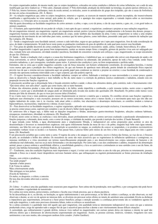 Os corpos organizados podem, do mesmo modo; que os corpos inorgânicos, colocados em certas condições e debaixo de certas influências, ser a sede de uma
modificação que deve traduzir-se: 1o Pelo calor, chamado animal; 2o Pela eletricidade, produção da eletricidade na tremelga, no ginoto (peixes elétricos), etc.;
3o Pela luz, insetos luminosos, pirilampos, mais da escala animal, os notículos, assim os animálculos do grupo dos rizópedes, que são a causa da fosforência
do mar em certas circunstâncias. (Dr. A. Brety).
20 – As relações magnéticas que, entre os corpos inorgânicos, minerais e vegetais, se exercem de maneira uniforme, porém incompleta, são insensivelmente
modificadas e aperfeiçoadas no reino animal, pelo poder de volição, que é o apanágio dos corpos organizados: a vontade impera sobre os movimentos
voluntarios, e o 1Jrincipio ativo os executa. (Van Helmont.)
Não há quem desconheça as faculdades magnéticas de certos animais: a cobra, o sapo, a ave de presa, o cão de caça rasteira, o gato, etc., e em geral todos os
animais caçadores.
21 – O homem, pela superioridade do seu poder de volição, é mais apto do que o animal, a regularizar, condensar e projetar as suas radiações magnéticas.
Ha um magnetismo mineral, um magnetismo vegetal, um magnetismo animal, porém é preciso distinguir cuidadosamente o do homem dos demais; porque o
magnetismo humano resulta não somente das propriedades do corpo, senão também das faculdades da alma. Como o magnetismo se reduz a uma simples
comunicação de movimento de um indivíduo para outro, acontece que há tantos gêneros, como indivíduos, possuindo cada qual a maneira de radiações que
lhe é própria. (Dr. Bruno).
22 – Sendo a magnetização uma faculdade natural, comum a cada indivíduo, segue-se que qualquer um é apto para magnetizar, fora de toda consideração de
sexo, de idade e temperamento. Só pode haver neste ponto as graduações resultantes do grau de aptidões de cada qual para exercer essa faculdade.
23 – Tais graus de aptidão decorrem de certas condições. Para magnetizar bem, tornam-se necessários: saúde, calma, vontade, benevolência, fé e saber.
O melhor magnetizador é aquele que possui bom temperamento, caráter ao mesmo tempo firme e tranqüilo, gérmen de paixões vivas sem ser subjugado por
elas, vontade forte sem entusiasmo, atividade reunida à paciência, faculdade de concentrar a atenção sem esforços, e que, magnetizando, se ocupe unicamente
do que faz. (Deleuze).
24. Saúde – Sendo a irradiação vital a origem e a causa dos fenômenos magnéticos, é indubitável que, se o operador não estiver com disposição de saúde e de
força conveniente, se estiver fatigado, esgotado por qualquer excesso, anêmico ou adoentado, não produzirá, apesar de toda a boa vontade, senão fracas
emissões radiadoras, e, por conseguinte, resultados quase nulos. A primeira das condições é, pois, ter bom temperamento e perfeita saúde.
Entretanto, não se creia que o poder magnético caminhe a par da força muscular; um homem solidamente constituído, de envergadura hercúlea, é muitas
vezes menos apto para a produção dos efeitos magnéticos, do que um homem de aparência mais delicada, porém dotado de constituição física especial:
provém isso de que o sistema nervoso representa aqui um grande papel para condensar no interior e projetar no exterior; e essa faculdade de condensação e
emissão não apresenta nenhuma relatividade com o vigor corporal, que não poderia supri-la.
25 – O regime favorece consideravelmente a faculdade radiadora: cumpre ser sóbrio, habituado a restringir as suas necessidades e a comer pouco; quanto
mais se desenvolve a função digestiva e mais trabalho se lhe dá, tanto maior é a restrição da potência neurica condensante e radiadora, estando esta em
proporção inversa das funções vegetativas.
É preconceito acreditar que a alimentação farta e forçada entretém melhor a saúde; o abuso dos alimentos detém, pelo contrário, todo o funcionamento vital:
“Qui nimis alitur, non salis alitur”, aquele que come muito, não se nutre bastante.
O abuso dos alimentos produz o mau odor da transpiração e do hálito; sendo imperfeita a combustão, a pele ressuma ácidos, assim como a superfície
pulmonar; é assim que a alcalinidade do sangue pode ser diminuída pela invasão dos ácidos não queimados (Dr. Bouchard). Os pobres estão menos vezes
doentes por falta de alimento, do que os ricos por excesso deles (Fénelon).
O eu é tanto mais vivaz e mais poderoso quanto menos freqüentemente se renovar a matéria que o sustenta. Os comilões ativam suas funções vegetativas,
duplicam suas eliminações e suas excreções; possuem um eu menos consciente, menos ativo e menos lúcido, e o movimento para mais que eles dão aos
órgãos industriais do corpo, isto é, às vísceras, indo atuar sobre o cérebro, traz alucinações e desarranjos intelectuais; os comilões tendem a tornar-se
hipocondríacos, inconscientes, imprestáveis e idiotas. (Louis Lucas).
26 – Para desenvolver as faculdades magnéticas, o regime vegetariano, aplicado sem exagero e sem prevenção exclusiva, é incontestavelmente o melhor; faz-
se preciso comer pouca carne, suprimir por completo o uso do álcool e beber muita água pura.
Os carnívoros têm a língua suja, o hálito mau as dejeções irregulares e fétidas, desarranjos gastro-intestinais freqüentes, afecções cutâneas habituais,
enxaquecas, reumatismos, obesidade ou edemacia. (Dr. Bouchard).
O álcool, assim como os éteres, as essências e seus derivados, atuam profundamente sobre os centros nervosos exaltando e paralizando alternadamente as
funções psíquicas, e alterando, deste modo, com o correr do tempo, a vitalidade da medula, que preside à nutrição dos tecidos. (Claude Bernard).
A água tomada como bebida, a água absolutamente pura e simplesmente filtrada, é indispensável em certas proporções para acelerar os atos da
desassimilação é favorecer as metamorfoses orgânicas; está agora infelizmente banida da mesa do rico e do pobre; ninguém hoje bebe mais água natural,
entretanto, sua falta faz com que os produtos da desnutrição se acumulem no sangue, as condições da osmose se suspendam, e os produtos excrementícios
acumulados venham viciar os tecidos e os humores. Para passar bem, é preciso beber pelo menos de um litro a litro e meio dágua pura em vinte e quatro
horas. (Dr. Bouchard).
É um preconceito acreditar que a carne nutre a carne. O regime da carne e do sangue é, pelo contrário, nocivo à beleza das formas, ao viço da tez, à frescura
da pele, ao aveludado e brilho dos cabelos. Os mocedores de carne são mais acessíveis que os vegetarianos às influências epidêmicas e contagiosas; os
miasmas mórbidos e o vírus encontram um terreno maravilhosamente preparado para o seu desenvolvimento nos corpos saturados de humores e de
substâncias mal elaboradas, nocivas ou já meio fermentadas e em decomposição. Por outro lado, o uso dos condimentos e adubos, inseparável da alimentação
animal, pouco a pouco embota a sensibilidade olfativa, a sensibilidade gustativa, e leva os carnívoros a estimularem os seus sentidos com o uso do fumo, do
álcool e das bebidas fermentadas. (Professor Radoux, de Lausanne).
27 – Finalmente, uma das condições higiênicas mais importantes a seguir, é evitar com cuidado todos os atos da vida que, próxima ou remotamente, possam,
afetando o físico ou o moral, trazer desperdícios nervosos bastante sérios, que enfraqueçam ou esgotem prematuramente as fontes preciosas da irradiação
vital.
Desejas, com critério e prudência,
Tua saúde poupar?
Aprende a beber pouco;
E de Venus às cadeias
Mais criteriosamente ainda
Não entregues os teus pulsos.
(Escola de Salermo.)
Os males, os desgostos. a cólera, a canceira
De teus dias devorados abreviam a carreira.
(E. de S.)

28. Calma – A calma é uma das qualidades mais essenciais para magnetizar. Sem calma não há ponderação, nem equilíbrio, e por conseguinte não pode haver
poder irradiador e regularidade de transmissão.
Só a calma nos torna atentos, perseverantes, confiantes e faculta essa virtude preciosa, que se chama paciência.
Se há desconfiança de si, ou dúvida, ou hesitação; se agem indolentemente e sem perseverança, se há falta de ordem e confiança, se não observam, ou mal
observam o doente, se em vez de agirem no interesse dele, se divertem em provocar certos efeitos no intuito de satisfazer uma curiosidade frívola ou disfarçar
a impaciência que experimentam, arriscam-se a fazer pouco benefício; porque a atenção acurada e a confiança perseverante são os verdadeiros agentes de
toda ação magnética, e onde estes preciosos elementos faltam, todos os esforços se neutralizam.
Se a calma constante é a qualidade mais útil aquele que quer magnetizar, esta qualidade torna-se inteiramente indispensável nos casos em que a natureza
produzindo crises, exige do operador todo o sangue frio de que é suscetível para auxiliar o doente a sair vitoriosamente dessas difíceis situações.
A curiosidade, que ordinariamente é grande defeito, torna-se vício radical no magnetizador; um curioso jamais deixa em repouso o doente no qual não
obtivera efeitos que o distraíssem do aborrecimento experimentado em magnetizar. Assim, as pessoas curiosas, instáveis, versáteis, irregulares nos seus
sentimentos e nos seus modos, não conseguem nenhum êxito curador. (Aubin Gauthier).
 