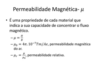 Permeabilidade Magnética- 𝜇
• É uma propriedade de cada material que
indica a sua capacidade de concentrar o fluxo
magnético.
– 𝜇 =
𝐻
𝐵
– 𝜇0 = 4𝜋. 10−7 𝑇𝑚/𝐴𝑒, permeabilidade magnética
do ar.
– 𝜇 𝑟 =
𝜇
𝜇0
, permeabilidade relativa.
 