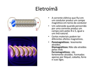Eletroímã
• A corrente elétrica que flui em
um condutor produz um campo
magnético em torno do condutor
• Um solenoide quando percorrido
por uma corrente produz um
campo com polos N e S, igual a
um ímã natural.
• Certos materiais podem ter
diferentes efeitos magneticos.
• Paramagnéticos: levemente
atraídos.
Diamagnéticos: Não são atraídos
pelos imãs
Ferromagnéticos: são
fortemente atraídos. Formados
apenas por Níquel, cobalto, ferro
e suas ligas.
 