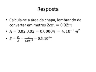 Resposta
• Calcula-se a área da chapa, lembrando de
converter em metros 2𝑐𝑚 = 0,02𝑚
• A = 0,02.0,02 = 0,00004 = 4. 10−5
𝑚2
• 𝐵 =
𝜙
𝐴
=
2
4.10−5 = 0,5. 105T
 
