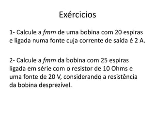 Exércicios
1- Calcule a fmm de uma bobina com 20 espiras
e ligada numa fonte cuja corrente de saída é 2 A.
2- Calcule a fmm da bobina com 25 espiras
ligada em série com o resistor de 10 Ohms e
uma fonte de 20 V, considerando a resistência
da bobina desprezível.
 