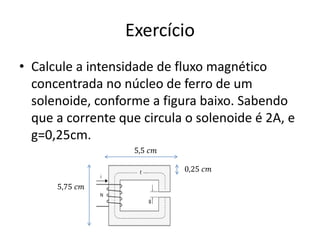 Exercício
• Calcule a intensidade de fluxo magnético
concentrada no núcleo de ferro de um
solenoide, conforme a figura baixo. Sabendo
que a corrente que circula o solenoide é 2A, e
g=0,25cm.
5,5 𝑐𝑚
0,25 𝑐𝑚
5,75 𝑐𝑚
 