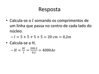 Resposta
• Calcula-se o 𝑙 somando os comprimentos de
um linha que passa no centro de cada lado do
núcleo.
– 𝑙 = 5 + 5 + 5 + 5 = 20 𝑐𝑚 = 0,2𝑚
• Calcula-se a H,
– 𝐻 =
𝑁𝐼
𝑙
=
200.2
0,2
= 4000𝐴𝑒
 