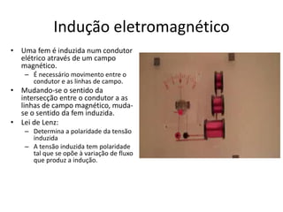 Indução eletromagnético
• Uma fem é induzida num condutor
elétrico através de um campo
magnético.
– É necessário movimento entre o
condutor e as linhas de campo.
• Mudando-se o sentido da
intersecção entre o condutor a as
linhas de campo magnético, muda-
se o sentido da fem induzida.
• Lei de Lenz:
– Determina a polaridade da tensão
induzida
– A tensão induzida tem polaridade
tal que se opõe à variação de fluxo
que produz a indução.
 
