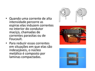 • Quando uma corrente de alta
intensidade percorre as
espiras elas induzem correntes
no interior do condutor
maciço, chamadas de
correntes parasitas ou de
Foucault.
• Para reduzir essas correntes
em situações em que elas são
indesejáveis, o núcleo
metálico é composto por
laminas compactadas.
 
