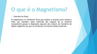 O que é o Magnetismo?
 Conceito na física:
O magnetismo é o fenômeno físico que explica a atração entre metais e
ímãs, por exemplo. Esses materiais são capazes de se atraírem
mutuamente graças à disposição espacial dos vetores de momento de
dipolo magnético (μ) que se encontram no interior desses materiais.
 