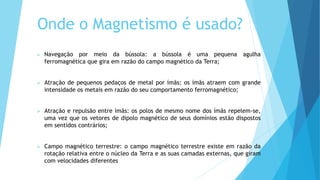 Onde o Magnetismo é usado?
 Navegação por meio da bússola: a bússola é uma pequena agulha
ferromagnética que gira em razão do campo magnético da Terra;
 Atração de pequenos pedaços de metal por ímãs: os ímãs atraem com grande
intensidade os metais em razão do seu comportamento ferromagnético;
 Atração e repulsão entre ímãs: os polos de mesmo nome dos ímãs repelem-se,
uma vez que os vetores de dipolo magnético de seus domínios estão dispostos
em sentidos contrários;
 Campo magnético terrestre: o campo magnético terrestre existe em razão da
rotação relativa entre o núcleo da Terra e as suas camadas externas, que giram
com velocidades diferentes
 