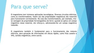 Para que serve?
O magnetismo tem inúmeras aplicações tecnológicas. Diversos circuitos elétricos,
como os transformadores, fazem uso das propriedades magnéticas dos materiais
para funcionarem corretamente. No caso dos transformadores, por exemplo, tira-
se vantagem da propriedade ferromagnética do ferro: quando se aplica um campo
magnético nesse material, ele reforça-o, adicionando-lhe um campo magnético
induzido.
O magnetismo também é fundamental para o funcionamento dos motores
elétricos, para gravação de informações em discos rígidos, como fitas cassete e
VHS, cartões magnéticos, entre outros.
 