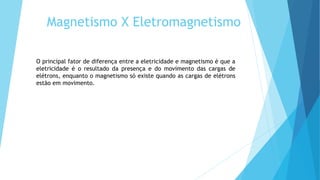 Magnetismo X Eletromagnetismo
O principal fator de diferença entre a eletricidade e magnetismo é que a
eletricidade é o resultado da presença e do movimento das cargas de
elétrons, enquanto o magnetismo só existe quando as cargas de elétrons
estão em movimento.
 