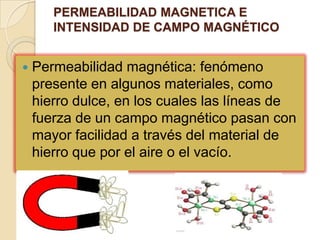 PERMEABILIDAD MAGNETICA E INTENSIDAD DE CAMPO MAGNÉTICOPermeabilidad magnética: fenómeno presente en algunos materiales, como hierro dulce, en los cuales las líneas de fuerza de un campo magnético pasan con mayor facilidad a través del material de hierro que por el aire o el vacío. 