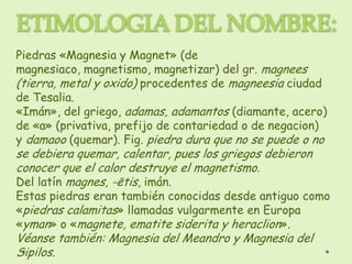 Piedras «Magnesia y Magnet» (de
magnesiaco, magnetismo, magnetizar) del gr. magnees
(tierra, metal y oxido) procedentes de magneesia ciudad
de Tesalia.
«Imán», del griego, adamas, adamantos (diamante, acero)
de «a» (privativa, prefijo de contariedad o de negacion)
y damaoo (quemar). Fig. piedra dura que no se puede o no
se debiera quemar, calentar, pues los griegos debieron
conocer que el calor destruye el magnetismo.
Del latín magnes, -ētis, imán.
Estas piedras eran también conocidas desde antiguo como
«piedras calamitas» llamadas vulgarmente en Europa
«yman» o «magnete, ematite siderita y heraclion».
Véanse también: Magnesia del Meandro y Magnesia del
Sipilos.
 