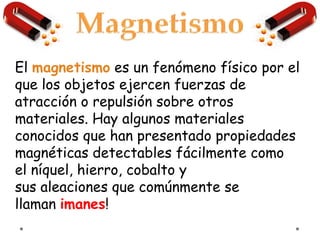 El magnetismo es un fenómeno físico por el
que los objetos ejercen fuerzas de
atracción o repulsión sobre otros
materiales. Hay algunos materiales
conocidos que han presentado propiedades
magnéticas detectables fácilmente como
el níquel, hierro, cobalto y
sus aleaciones que comúnmente se
llaman imanes!
 