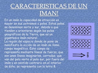 En un imán la capacidad de atracción es
mayor en sus extremos o polos. Estos polos
se denominan norte y sur, debido a que
tienden a orientarse según los polos
geográficos de la Tierra, que es un
gigantesco imán natural.
La región del espacio donde se pone de
manifiesto la acción de un imán se llama
campo magnético. Este campo se
representa mediante líneas de fuerza, que
son unas líneas imaginarias, cerradas, que
van del polo norte al polo sur, por fuera del
imán y en sentido contrario en el interior
de éste; se representa con la letra B.
 