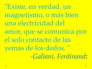 "Existe, en verdad, un
magnetismo, o más bien
una electricidad del
amor, que se comunica por
el solo contacto de las
yemas de los dedos. "
          -Galiani, Ferdinand:
 