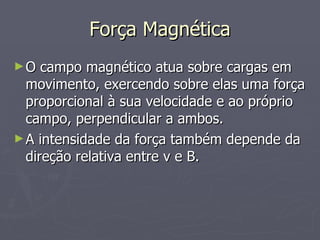 Força Magnética O campo magnético atua sobre cargas em movimento, exercendo sobre elas uma força proporcional à sua velocidade e ao próprio campo, perpendicular a ambos. A intensidade da força também depende da direção relativa entre v e B. 