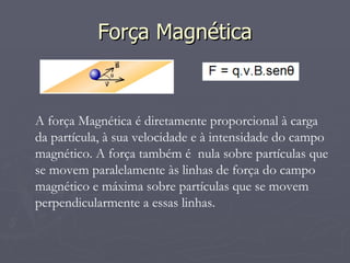 Força Magnética A força Magnética é diretamente proporcional à carga da partícula, à sua velocidade e à intensidade do campo magnético. A força também é  nula sobre partículas que se movem paralelamente às linhas de força do campo magnético e máxima sobre partículas que se movem perpendicularmente a essas linhas. 