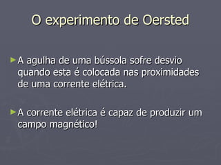 O experimento de Oersted A agulha de uma bússola sofre desvio quando esta é colocada nas proximidades de uma corrente elétrica. A corrente elétrica é capaz de produzir um campo magnético! 