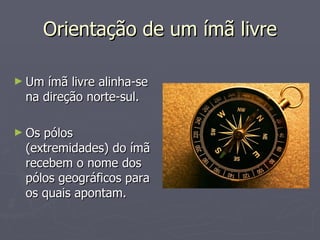 Orientação de um ímã livre Um ímã livre alinha-se na direção norte-sul. Os pólos (extremidades) do ímã recebem o nome dos pólos geográficos para os quais apontam. 