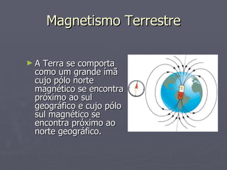 Magnetismo Terrestre A Terra se comporta como um grande ímã cujo pólo norte magnético se encontra próximo ao sul geográfico e cujo pólo sul magnético se encontra próximo ao norte geográfico. 