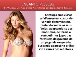 ENCANTO PESSOAL
(De “Alegria de Viver”, de Divaldo Pereira Franco, pelo Espírito Joanna de Ângelis
Criaturas ambiciosas
esfalfam-se em cursos de
variada denominação,
tentando imitar os seus
ídolos, adaptando-se aos
modismos, de forma a
competir nos jogos das
forças em desgoverno da
propaganda exagerada,
buscando aparecer e brilhar
sob as luzes dos refletores.
 