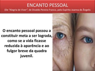 ENCANTO PESSOAL
(De “Alegria de Viver”, de Divaldo Pereira Franco, pelo Espírito Joanna de Ângelis
O encanto pessoal passou a
constituir meta a ser lograda,
como se a vida ficasse
reduzida à aparência e ao
fulgor breve da quadra
juvenil.
 
