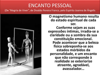 ENCANTO PESSOAL
(De “Alegria de Viver”, de Divaldo Pereira Franco, pelo Espírito Joanna de Ângelis
O magnetismo humano resulta
do estado espiritual de cada
ser.
Conforme sejam as suas
expressões íntimas, irradia-se a
claridade ou a sombra da sua
constituição emocional.
Pode acontecer que a beleza
física sobreponha-se aos
estados mórbidos da
personalidade, e um encanto
que não corresponde à
realidade se exteriorize
atraente, agradável,
avassalador...
 