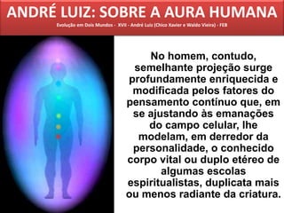 No homem, contudo,
semelhante projeção surge
profundamente enriquecida e
modificada pelos fatores do
pensamento contínuo que, em
se ajustando às emanações
do campo celular, lhe
modelam, em derredor da
personalidade, o conhecido
corpo vital ou duplo etéreo de
algumas escolas
espiritualistas, duplicata mais
ou menos radiante da criatura.
ANDRÉ LUIZ: SOBRE A AURA HUMANA
Evolução em Dois Mundos - XVII - André Luiz (Chico Xavier e Waldo Vieira) - FEB
 