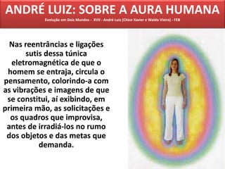 Nas reentrâncias e ligações
sutis dessa túnica
eletromagnética de que o
homem se entraja, circula o
pensamento, colorindo-a com
as vibrações e imagens de que
se constitui, aí exibindo, em
primeira mão, as solicitações e
os quadros que improvisa,
antes de irradiá-los no rumo
dos objetos e das metas que
demanda.
ANDRÉ LUIZ: SOBRE A AURA HUMANA
Evolução em Dois Mundos - XVII - André Luiz (Chico Xavier e Waldo Vieira) - FEB
 
