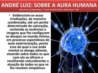 ANDRÉ LUIZ: SOBRE A AURA HUMANA
Mecanismos da Mediunidade- X - André Luiz (Chico Xavier e Waldo Vieira) - FEB
• Evidenciam-se essas
irradiações, de maneira
condensada, até um ponto
determinado de saturação,
contendo as essências e
imagens que lhe configuram
os desejos no mundo íntimo,
em processo espontâneo de
auto exteriorização, ponto
esse do qual a sua onda
mental se alonga adiante,
atuando sobre todos os que
com ela se afinem e
recolhendo naturalmente a
atuação de todos os que se
lhe revelam simpáticos.
 
