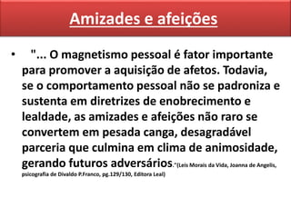 Amizades e afeições
• "... O magnetismo pessoal é fator importante
para promover a aquisição de afetos. Todavia,
se o comportamento pessoal não se padroniza e
sustenta em diretrizes de enobrecimento e
lealdade, as amizades e afeições não raro se
convertem em pesada canga, desagradável
parceria que culmina em clima de animosidade,
gerando futuros adversários."(Leis Morais da Vida, Joanna de Angelis,
psicografia de Divaldo P.Franco, pg.129/130, Editora Leal)
 