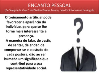 ENCANTO PESSOAL
(De “Alegria de Viver”, de Divaldo Pereira Franco, pelo Espírito Joanna de Ângelis
O treinamento artificial pode
favorecer a aparência do
indivíduo, para que se lhe
torne mais interessante a
presença.
A maneira de falar, de vestir,
de sentar, de andar, de
comportar-se e o estudo de
cada postura, dão ao ser
humano um significado que
contribui para a sua
representatividade social.
 