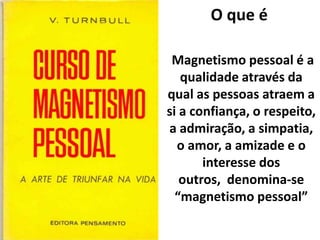 O que é
Magnetismo pessoal é a
qualidade através da
qual as pessoas atraem a
si a confiança, o respeito,
a admiração, a simpatia,
o amor, a amizade e o
interesse dos
outros, denomina-se
“magnetismo pessoal”
 