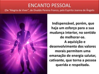ENCANTO PESSOAL
(De “Alegria de Viver”, de Divaldo Pereira Franco, pelo Espírito Joanna de Ângelis
Indispensável, porém, que
haja um esforço para a sua
mudança interior, no sentido
de melhorar-se.
A aquisição e
desenvolvimento dos valores
morais permitem uma
emanação de energia salutar,
cativante, que torna a pessoa
querida e respeitada.
 