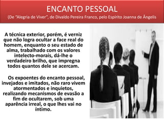 ENCANTO PESSOAL
(De “Alegria de Viver”, de Divaldo Pereira Franco, pelo Espírito Joanna de Ângelis
A técnica exterior, porém, é verniz
que não logra ocultar a face real do
homem, enquanto o seu estado de
alma, trabalhado com os valores
intelecto-morais, dá-lhe o
verdadeiro brilho, que impregna
todos quantos dele se acercam.
Os expoentes do encanto pessoal,
invejados e imitados, não raro vivem
atormentados e inquietos,
realizando mecanismos de evasão a
fim de ocultarem, sob uma
aparência irreal, o que lhes vai no
íntimo.
 