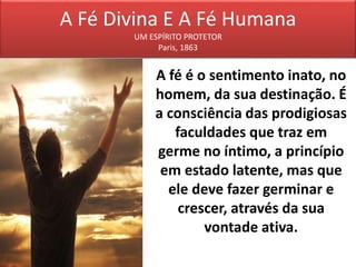 A Fé Divina E A Fé Humana
UM ESPÍRITO PROTETOR
Paris, 1863
A fé é o sentimento inato, no
homem, da sua destinação. É
a consciência das prodigiosas
faculdades que traz em
germe no íntimo, a princípio
em estado latente, mas que
ele deve fazer germinar e
crescer, através da sua
vontade ativa.
 