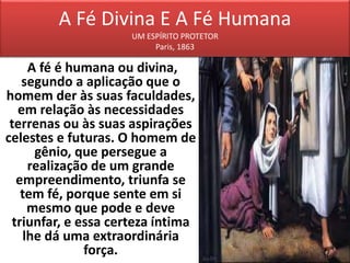 A Fé Divina E A Fé Humana
UM ESPÍRITO PROTETOR
Paris, 1863
A fé é humana ou divina,
segundo a aplicação que o
homem der às suas faculdades,
em relação às necessidades
terrenas ou às suas aspirações
celestes e futuras. O homem de
gênio, que persegue a
realização de um grande
empreendimento, triunfa se
tem fé, porque sente em si
mesmo que pode e deve
triunfar, e essa certeza íntima
lhe dá uma extraordinária
força.
 