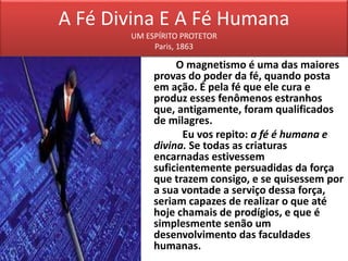 A Fé Divina E A Fé Humana
UM ESPÍRITO PROTETOR
Paris, 1863
O magnetismo é uma das maiores
provas do poder da fé, quando posta
em ação. É pela fé que ele cura e
produz esses fenômenos estranhos
que, antigamente, foram qualificados
de milagres.
Eu vos repito: a fé é humana e
divina. Se todas as criaturas
encarnadas estivessem
suficientemente persuadidas da força
que trazem consigo, e se quisessem por
a sua vontade a serviço dessa força,
seriam capazes de realizar o que até
hoje chamais de prodígios, e que é
simplesmente senão um
desenvolvimento das faculdades
humanas.
 