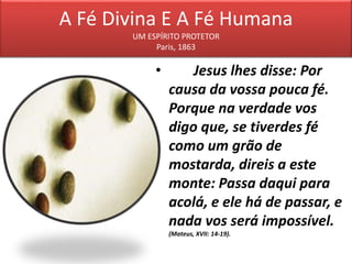A Fé Divina E A Fé Humana
UM ESPÍRITO PROTETOR
Paris, 1863
• Jesus lhes disse: Por
causa da vossa pouca fé.
Porque na verdade vos
digo que, se tiverdes fé
como um grão de
mostarda, direis a este
monte: Passa daqui para
acolá, e ele há de passar, e
nada vos será impossível.
(Mateus, XVII: 14-19).
 