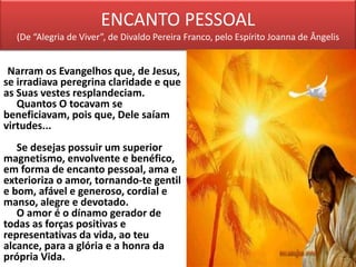 ENCANTO PESSOAL
(De “Alegria de Viver”, de Divaldo Pereira Franco, pelo Espírito Joanna de Ângelis
Narram os Evangelhos que, de Jesus,
se irradiava peregrina claridade e que
as Suas vestes resplandeciam.
Quantos O tocavam se
beneficiavam, pois que, Dele saíam
virtudes...
Se desejas possuir um superior
magnetismo, envolvente e benéfico,
em forma de encanto pessoal, ama e
exterioriza o amor, tornando-te gentil
e bom, afável e generoso, cordial e
manso, alegre e devotado.
O amor é o dínamo gerador de
todas as forças positivas e
representativas da vida, ao teu
alcance, para a glória e a honra da
própria Vida.
 