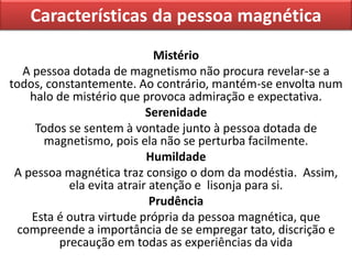 Características da pessoa magnética
Mistério
A pessoa dotada de magnetismo não procura revelar-se a
todos, constantemente. Ao contrário, mantém-se envolta num
halo de mistério que provoca admiração e expectativa.
Serenidade
Todos se sentem à vontade junto à pessoa dotada de
magnetismo, pois ela não se perturba facilmente.
Humildade
A pessoa magnética traz consigo o dom da modéstia. Assim,
ela evita atrair atenção e lisonja para si.
Prudência
Esta é outra virtude própria da pessoa magnética, que
compreende a importância de se empregar tato, discrição e
precaução em todas as experiências da vida
 