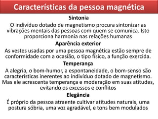 Características da pessoa magnética
Sintonia
O indivíduo dotado de magnetismo procura sintonizar as
vibrações mentais das pessoas com quem se comunica. Isto
proporciona harmonia nas relações humanas
Aparência exterior
As vestes usadas por uma pessoa magnética estão sempre de
conformidade com a ocasião, o tipo físico, a função exercida.
Temperança
A alegria, o bom-humor, a espontaneidade, o bom-senso são
características inerentes ao indivíduo dotado de magnetismo.
Mas ele acrescenta temperança e moderação em suas atitudes,
evitando os excessos e conflitos
Elegância
É próprio da pessoa atraente cultivar atitudes naturais, uma
postura sóbria, uma voz agradável, e tons bem modulados
 