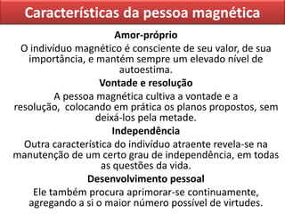 Características da pessoa magnética
Amor-próprio
O indivíduo magnético é consciente de seu valor, de sua
importância, e mantém sempre um elevado nível de
autoestima.
Vontade e resolução
A pessoa magnética cultiva a vontade e a
resolução, colocando em prática os planos propostos, sem
deixá-los pela metade.
Independência
Outra característica do indivíduo atraente revela-se na
manutenção de um certo grau de independência, em todas
as questões da vida.
Desenvolvimento pessoal
Ele também procura aprimorar-se continuamente,
agregando a si o maior número possível de virtudes.
 