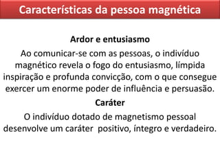 Características da pessoa magnética
Ardor e entusiasmo
Ao comunicar-se com as pessoas, o indivíduo
magnético revela o fogo do entusiasmo, límpida
inspiração e profunda convicção, com o que consegue
exercer um enorme poder de influência e persuasão.
Caráter
O indivíduo dotado de magnetismo pessoal
desenvolve um caráter positivo, íntegro e verdadeiro.
 