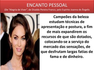 ENCANTO PESSOAL
(De “Alegria de Viver”, de Divaldo Pereira Franco, pelo Espírito Joanna de Ângelis
Campeões da beleza
estudam técnicas de
apresentação e postura, a fim
de mais expandirem os
recursos de que são dotados,
colocando-se a serviço do
mercado das sensações, de
que desfrutam largas fatias de
fama e de dinheiro.
 