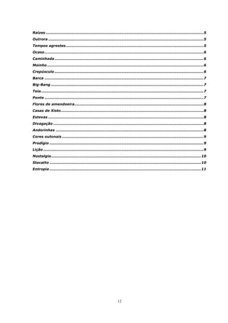 Raízes ...............................................................................................................................5
Outrora .............................................................................................................................5
Tempos agrestes...............................................................................................................5
Ocaso ................................................................................................................................6
Caminhada ........................................................................................................................6
Moinho ..............................................................................................................................6
Crepúsculo ........................................................................................................................6
Barca ................................................................................................................................7
Big-Bang ...........................................................................................................................7
Teia...................................................................................................................................7
Ponte ................................................................................................................................7
Flores de amendoeira........................................................................................................8
Casas de Xisto...................................................................................................................8
Estevas .............................................................................................................................8
Divagação .........................................................................................................................8
Andorinhas .......................................................................................................................8
Cores outonais ..................................................................................................................9
Prodígio ............................................................................................................................9
Lição .................................................................................................................................9
Nostalgia.........................................................................................................................10
Stacatto ..........................................................................................................................10
Entropia ..........................................................................................................................11




                                                                  12
 